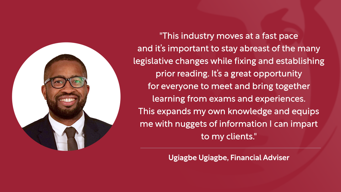 "This industry moves at a fast past and it’s important to stay abreast of the many legislative changes while fixing and establishing prior reading. It’s a great opportunity for everyone to meet and bring together learning from exams and experiences. This expands my own knowledge and equips me with nuggets of information I can impart to my clients." - Ugiagbe Ugiagbe, Financial Adviser