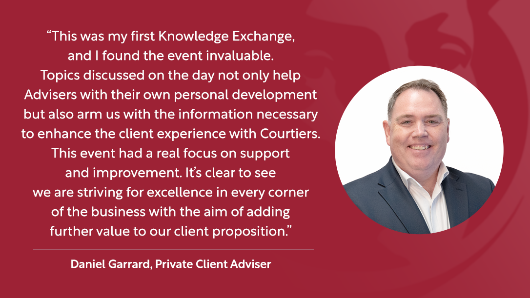 “This was my first Knowledge Exchange, and I found the event invaluable. Topics discussed on the day not only help Advisers with their own personal development but also arm us with the information necessary to enhance the client experience with Courtiers. This event had a real focus on support and improvement. It’s clear to see that we are striving for excellence in every corner of the business with the aim of adding further value to our client proposition.” – Daniel Garrard, Private Client Adviser