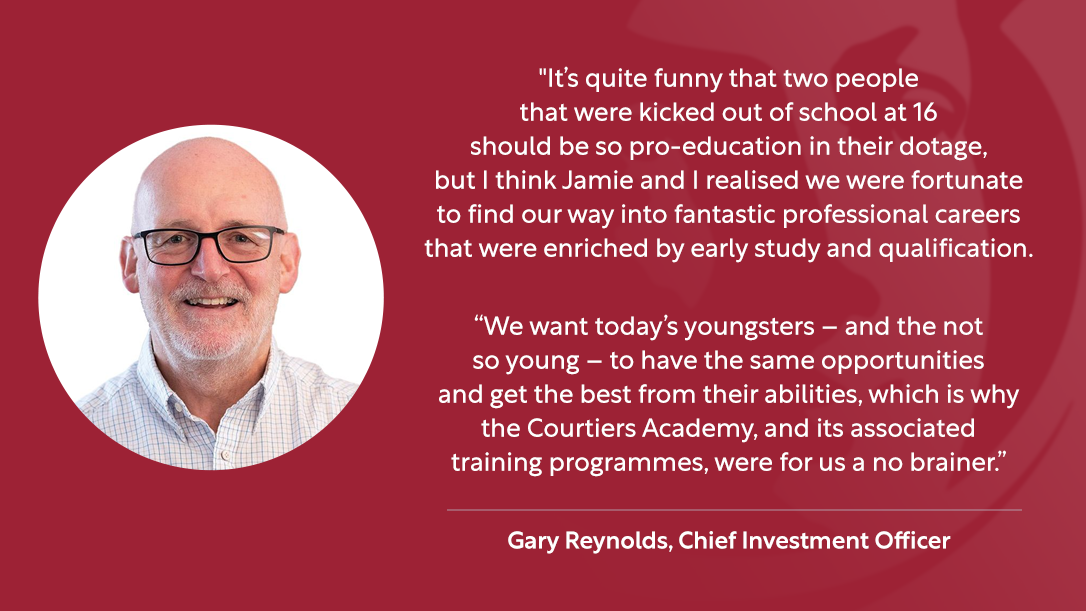 “It’s quite funny that two people that were kicked out of school at 16 should be so pro-education in their dotage, but I think Jamie and I realised that we were fortunate to find our way into fantastic professional careers that were enriched by early study and qualification. “We want today’s youngsters – and the not so young – to have the same opportunities and get the best from their abilities, which is why the Courtiers Academy, and its associated training programmes, were for us a no brainer.” – Gary Reynolds, CIO 