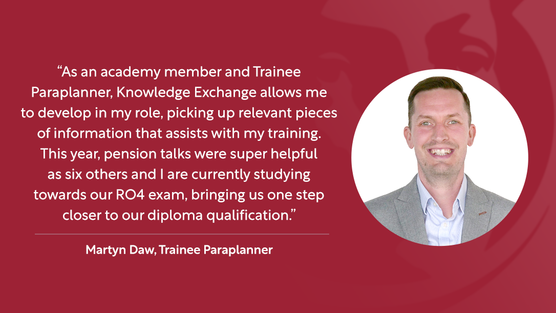 “As an academy member and Trainee Paraplanner, Knowledge Exchange allows me to develop in my role, picking up relevant pieces of information that assists with my training. This year, pension talks were super helpful as six others and I are currently studying towards our RO4 exam, bringing us one step closer to our diploma qualification.” – Martyn Daw, Trainee Paraplanner